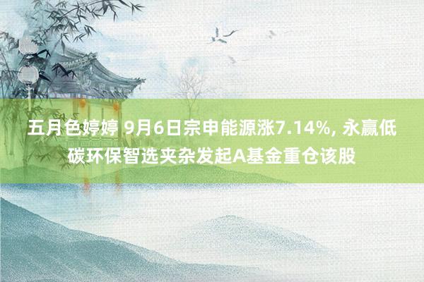 五月色婷婷 9月6日宗申能源涨7.14%， 永赢低碳环保智选夹杂发起A基金重仓该股