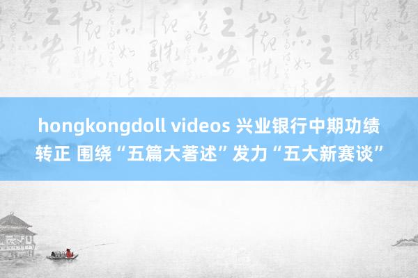 hongkongdoll videos 兴业银行中期功绩转正 围绕“五篇大著述”发力“五大新赛谈”