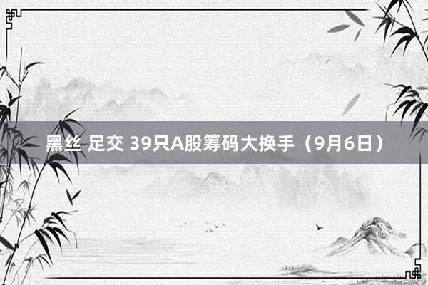 黑丝 足交 39只A股筹码大换手（9月6日）