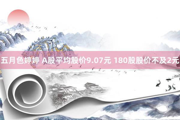 五月色婷婷 A股平均股价9.07元 180股股价不及2元