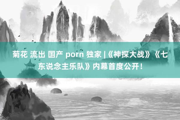 菊花 流出 国产 porn 独家 |《神探大战》《七东说念主乐队》内幕首度公开！