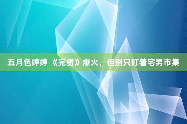 五月色婷婷 《完蛋》爆火，但别只盯着宅男市集