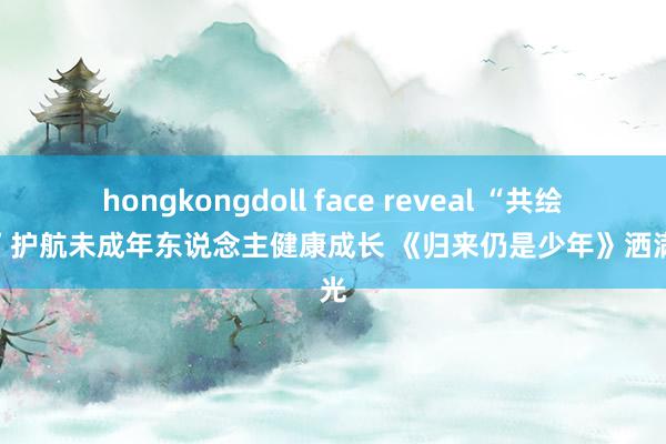 hongkongdoll face reveal “共绘重生”护航未成年东说念主健康成长 《归来仍是少年》洒满阳光