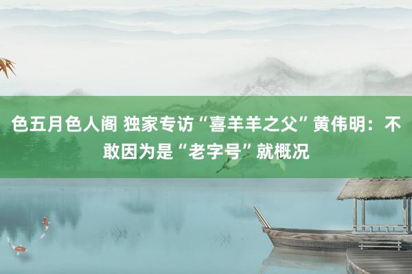 色五月色人阁 独家专访“喜羊羊之父”黄伟明：不敢因为是“老字号”就概况