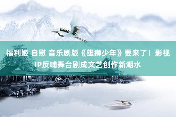 福利姬 自慰 音乐剧版《雄狮少年》要来了！影视IP反哺舞台剧成文艺创作新潮水