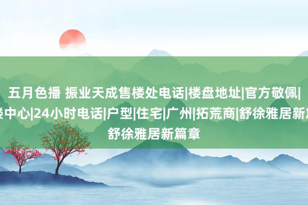 五月色播 振业天成售楼处电话|楼盘地址|官方敬佩|售楼中心|24小时电话|户型|住宅|广州|拓荒商|舒徐雅居新篇章