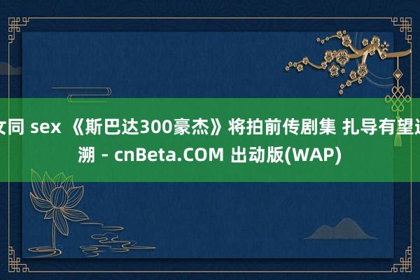 女同 sex 《斯巴达300豪杰》将拍前传剧集 扎导有望追溯 - cnBeta.COM 出动版(WAP)