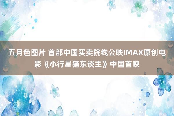 五月色图片 首部中国买卖院线公映IMAX原创电影《小行星猎东谈主》中国首映