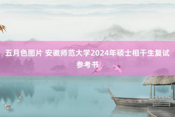 五月色图片 安徽师范大学2024年硕士相干生复试参考书