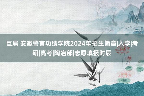 巨屌 安徽警官功绩学院2024年招生简章|入学|考研|高考|陶冶部|志愿填报时辰