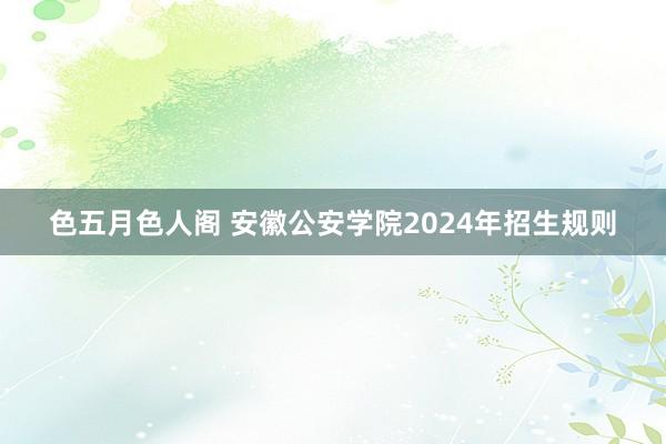 色五月色人阁 安徽公安学院2024年招生规则