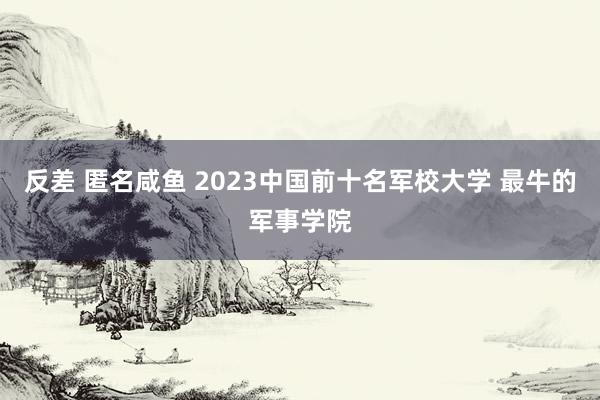 反差 匿名咸鱼 2023中国前十名军校大学 最牛的军事学院