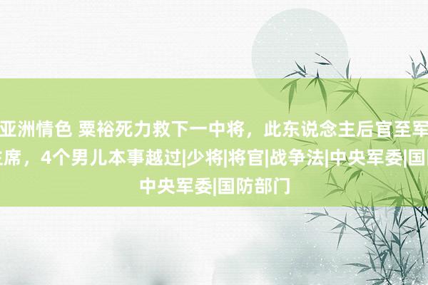 亚洲情色 粟裕死力救下一中将，此东说念主后官至军委副主席，4个男儿本事越过|少将|将官|战争法|中央军委|国防部门