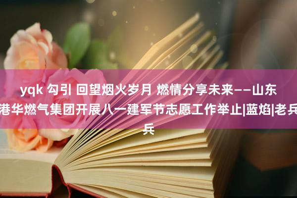 yqk 勾引 回望烟火岁月 燃情分享未来——山东港华燃气集团开展八一建军节志愿工作举止|蓝焰|老兵