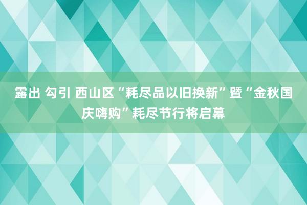 露出 勾引 西山区“耗尽品以旧换新”暨“金秋国庆嗨购”耗尽节行将启幕