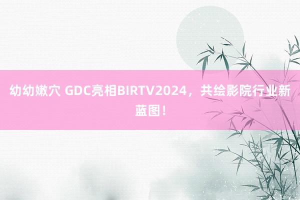 幼幼嫩穴 GDC亮相BIRTV2024，共绘影院行业新蓝图！