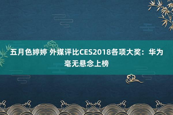 五月色婷婷 外媒评比CES2018各项大奖：华为毫无悬念上榜