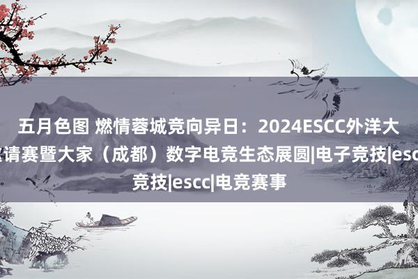 五月色图 燃情蓉城竞向异日：2024ESCC外洋大学生电竞邀请赛暨大家（成都）数字电竞生态展圆|电子竞技|escc|电竞赛事