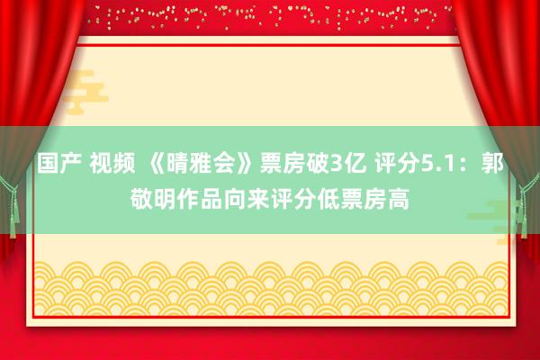 国产 视频 《晴雅会》票房破3亿 评分5.1：郭敬明作品向来评分低票房高