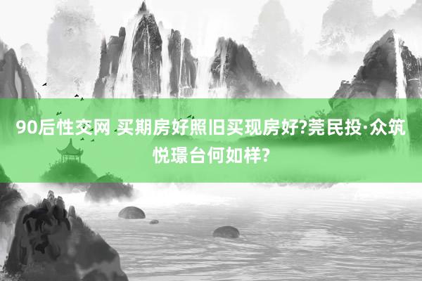 90后性交网 买期房好照旧买现房好?莞民投·众筑悦璟台何如样?