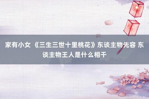 家有小女 《三生三世十里桃花》东谈主物先容 东谈主物王人是什么相干