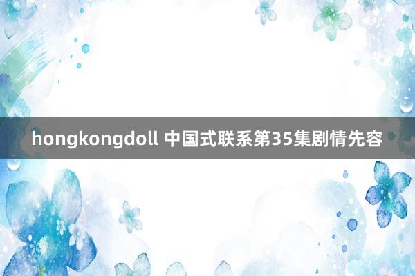 hongkongdoll 中国式联系第35集剧情先容