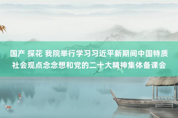 国产 探花 我院举行学习习近平新期间中国特质社会观点念念想和党的二十大精神集体备课会