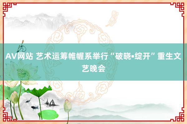 AV网站 艺术运筹帷幄系举行“破晓•绽开”重生文艺晚会