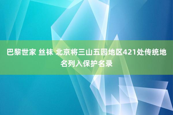 巴黎世家 丝袜 北京将三山五园地区421处传统地名列入保护名录