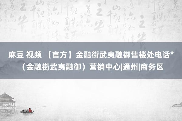 麻豆 视频 【官方】金融街武夷融御售楼处电话*（金融街武夷融御）营销中心|通州|商务区