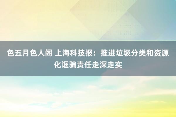 色五月色人阁 上海科技报：推进垃圾分类和资源化诓骗责任走深走实