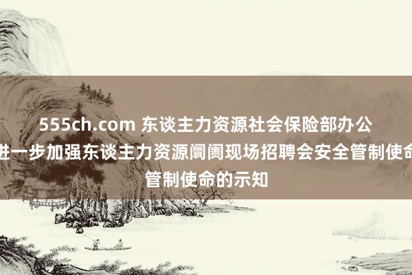 555ch.com 东谈主力资源社会保险部办公厅对于进一步加强东谈主力资源阛阓现场招聘会安全管制使命的示知