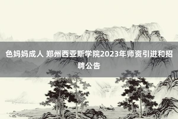 色妈妈成人 郑州西亚斯学院2023年师资引进和招聘公告