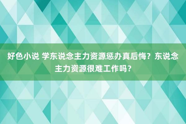 好色小说 学东说念主力资源惩办真后悔？东说念主力资源很难工作吗？