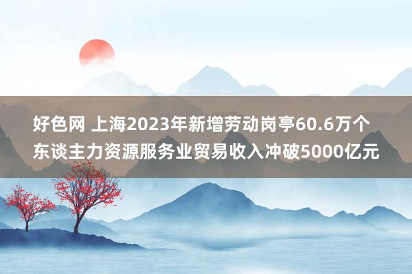 好色网 上海2023年新增劳动岗亭60.6万个  东谈主力资源服务业贸易收入冲破5000亿元