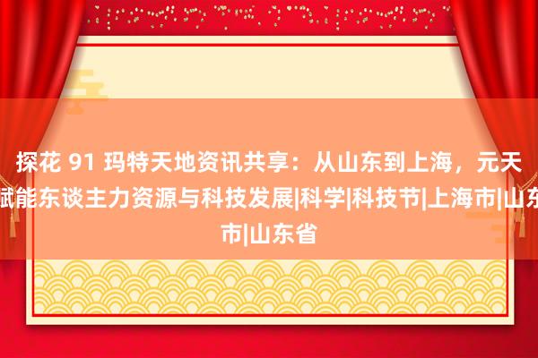 探花 91 玛特天地资讯共享：从山东到上海，元天地赋能东谈主力资源与科技发展|科学|科技节|上海市|山东省