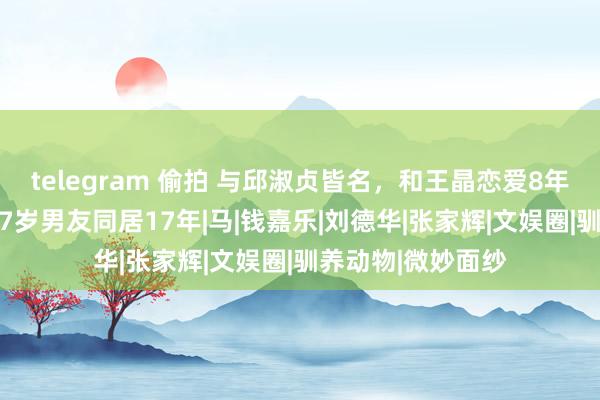 telegram 偷拍 与邱淑贞皆名，和王晶恋爱8年未果，57岁找小7岁男友同居17年|马|钱嘉乐|刘德华|张家辉|文娱圈|驯养动物|微妙面纱