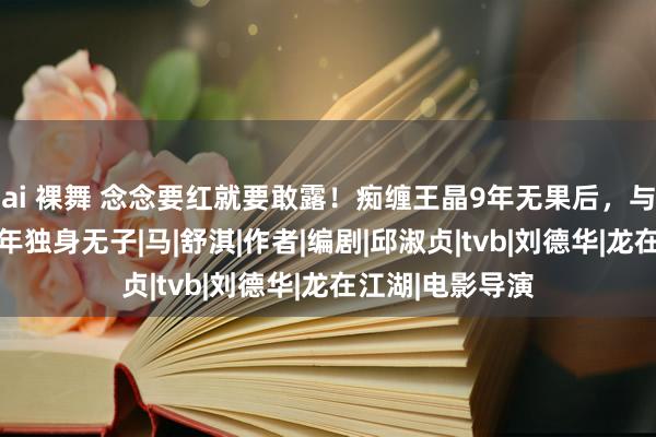 ai 裸舞 念念要红就要敢露！痴缠王晶9年无果后，与小男友同居18年独身无子|马|舒淇|作者|编剧|邱淑贞|tvb|刘德华|龙在江湖|电影导演