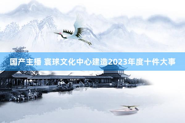 国产主播 寰球文化中心建造2023年度十件大事