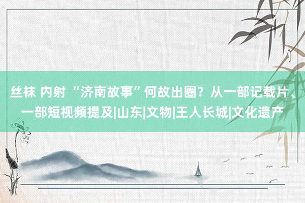 丝袜 内射 “济南故事”何故出圈？从一部记载片、一部短视频提及|山东|文物|王人长城|文化遗产