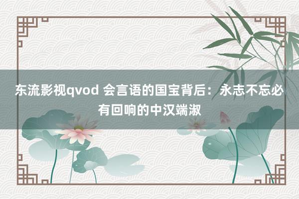 东流影视qvod 会言语的国宝背后：永志不忘必有回响的中汉端淑