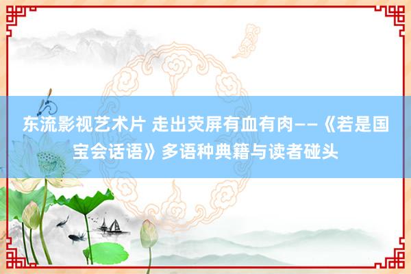 东流影视艺术片 走出荧屏有血有肉——《若是国宝会话语》多语种典籍与读者碰头