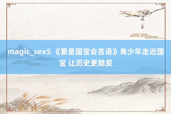 magic_sex5 《要是国宝会言语》青少年走近国宝 让历史更酷爱