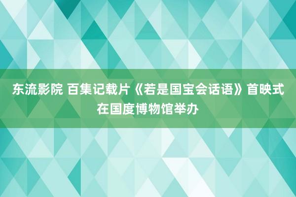 东流影院 百集记载片《若是国宝会话语》首映式在国度博物馆举办