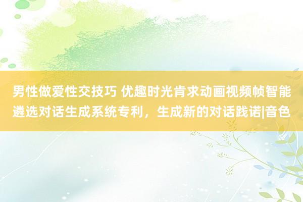 男性做爱性交技巧 优趣时光肯求动画视频帧智能遴选对话生成系统专利，生成新的对话践诺|音色